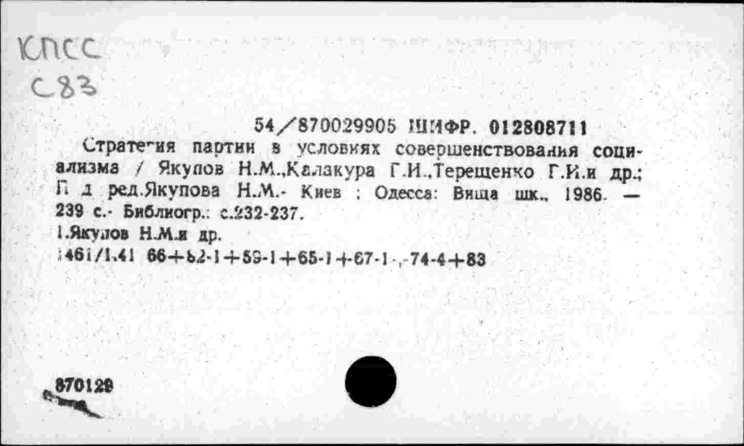 ﻿икс
С2Л
54/870029905 ШИФР. 012808711
Страте-ия партии в условиях совершенствования социализма / Якупов Н.М.,Калакура Г.И..Терещенко Г.И.и др.; П д ред.Якупова Н.М.- Киев ; Одесса: Вита шк„ 1986. — 239 с.- Библиогр.; с.232-237.
1.Яку лов Н.М.Ж др.
;4б1/К41 664-62-1 + 53-1+65-1-4-67-1 ,74-4+83
870129